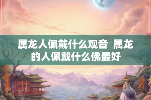 属龙人佩戴什么观音  属龙的人佩戴什么佛最好