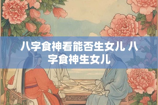 八字食神看能否生女儿 八字食神生女儿