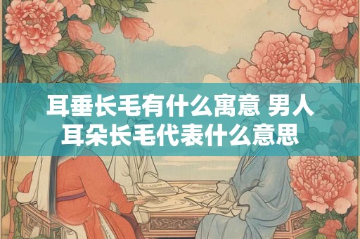 耳垂长毛有什么寓意 男人耳朵长毛代表什么意思