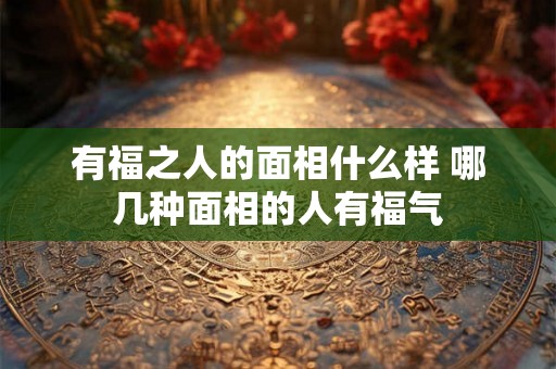 有福之人的面相什么样 哪几种面相的人有福气 有福之人的面相什么样 哪几种面相的人有福气