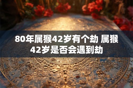80年属猴42岁有个劫 属猴42岁是否会遇到劫