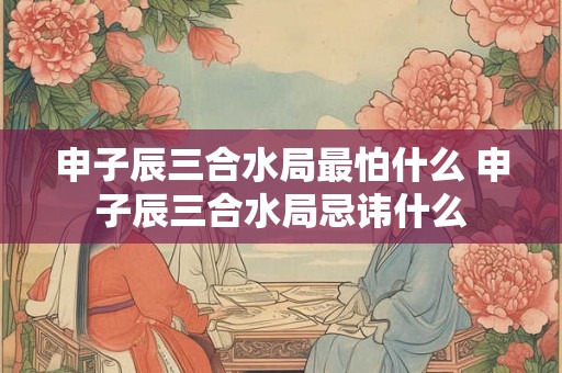 申子辰三合水局最怕什么 申子辰三合水局忌讳什么 申子辰三合水局最怕什么 申子辰三合水局忌讳什么