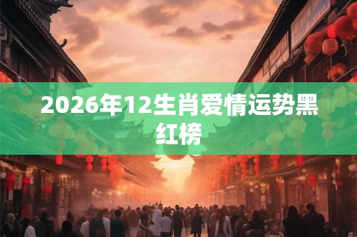 2026年12生肖爱情运势黑红榜 2026年12生肖爱情运势黑红榜