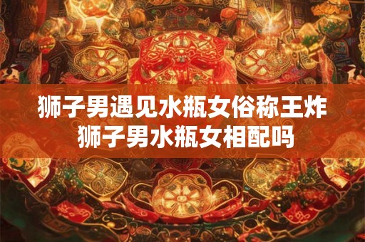 狮子男遇见水瓶女俗称王炸 狮子男水瓶女相配吗
