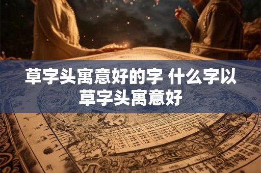 草字头寓意好的字 什么字以草字头寓意好