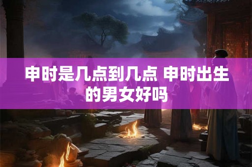 申时是几点到几点 申时出生的男女好吗