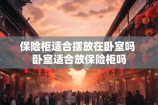 保险柜适合摆放在卧室吗 卧室适合放保险柜吗 保险柜适合摆放在卧室吗 卧室适合放保险柜吗