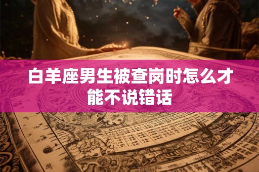 白羊座男生被查岗时怎么才能不说错话