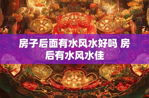 房子后面有水风水好吗 房后有水风水佳