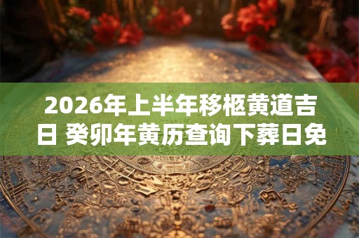 2026年上半年移柩黄道吉日 癸卯年黄历查询下葬日免费