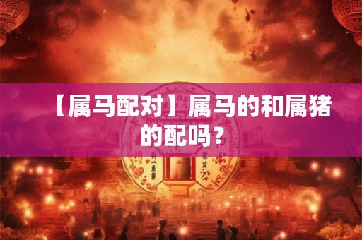 【属马配对】属马的和属猪的配吗? 【属马配对】属马的和属猪的配吗?