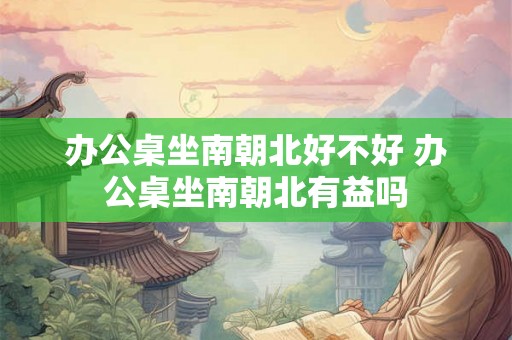 办公桌坐南朝北好不好 办公桌坐南朝北有益吗
