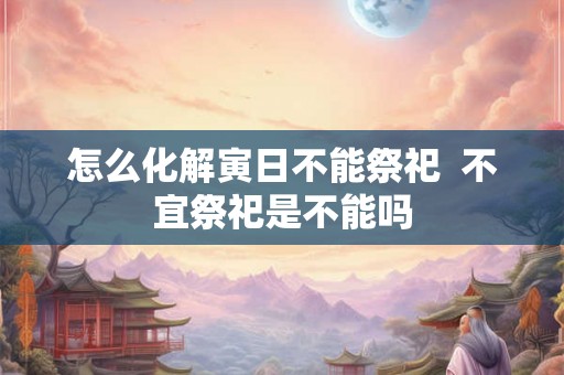 怎么化解寅日不能祭祀  不宜祭祀是不能吗