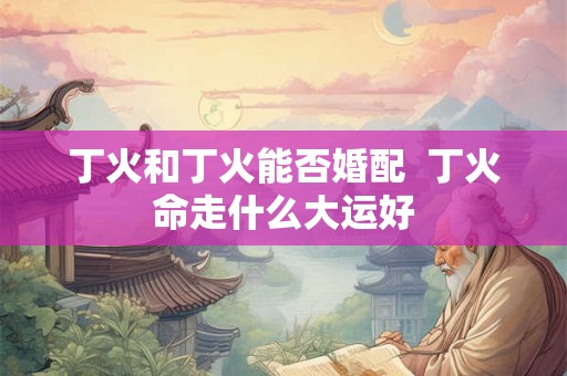 丁火和丁火能否婚配 丁火命走什么大运好 丁火和丁火能否婚配 丁火命走什么大运好