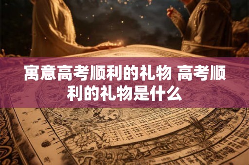 寓意高考顺利的礼物 高考顺利的礼物是什么