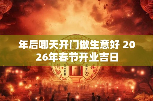 年后哪天开门做生意好 2026年春节开业吉日