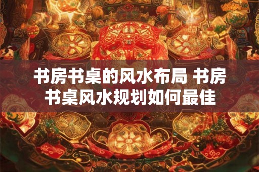 书房书桌的风水布局 书房书桌风水规划如何最佳