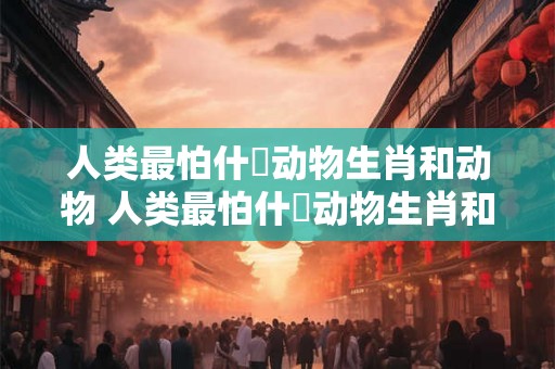 人类最怕什麼动物生肖和动物 人类最怕什麼动物生肖和动物生肖