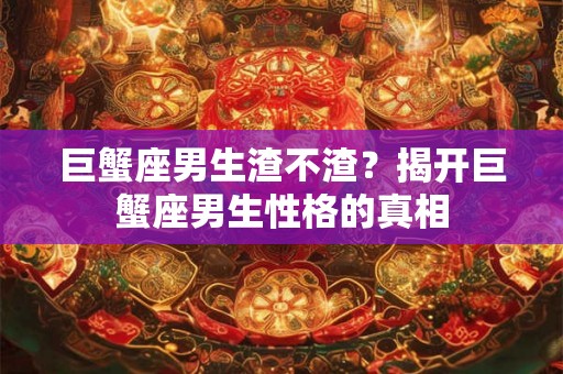 巨蟹座男生渣不渣？揭开巨蟹座男生性格的真相