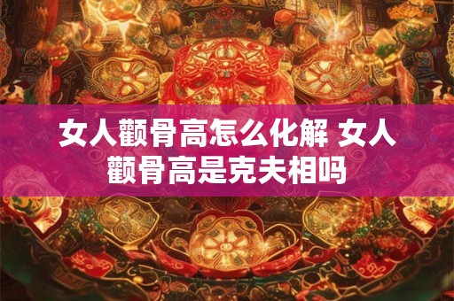 女人颧骨高怎么化解 女人颧骨高是克夫相吗