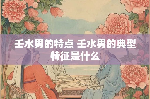 壬水男的特点 壬水男的典型特征是什么 壬水男的特点 壬水男的典型特征是什么