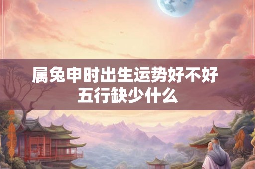 属兔申时出生运势好不好 五行缺少什么