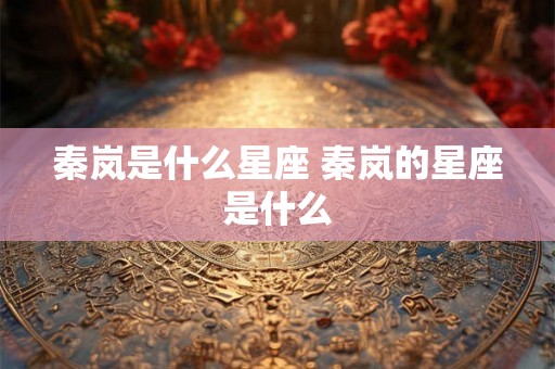 秦岚是什么星座 秦岚的星座是什么 秦岚是什么星座 秦岚的星座是什么