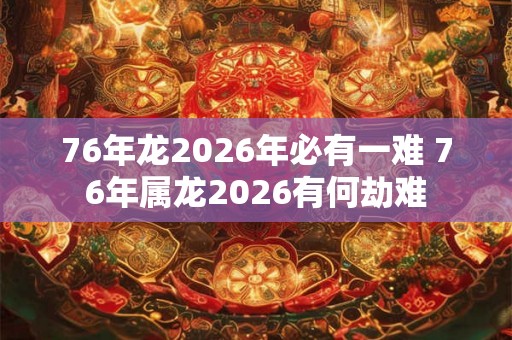 76年龙2026年必有一难 76年属龙2026有何劫难 76年龙2026年必有一难 76年属龙2026有何劫难