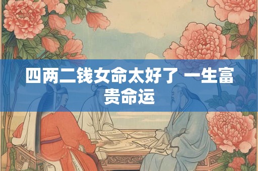 四两二钱女命太好了 一生富贵命运 四两二钱女命太好了 一生富贵命运