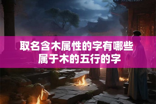 取名含木属性的字有哪些 属于木的五行的字 取名含木属性的字有哪些 属于木的五行的字
