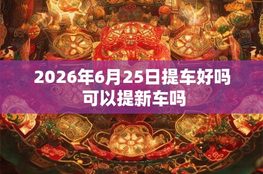 2026年6月25日提车好吗 可以提新车吗