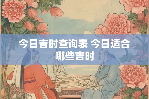 今日吉时查询表 今日适合哪些吉时 今日吉时查询表 今日适合哪些吉时