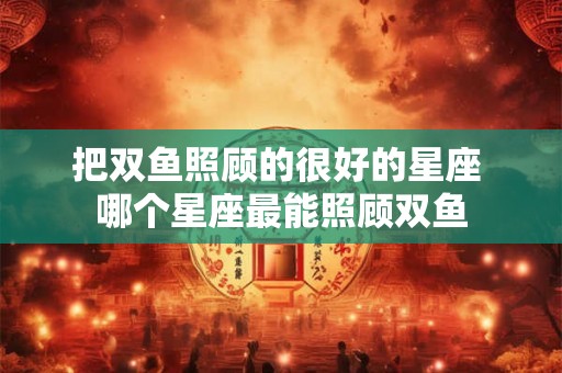 把双鱼照顾的很好的星座 哪个星座最能照顾双鱼