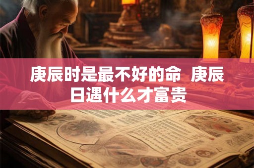 庚辰时是最不好的命  庚辰日遇什么才富贵