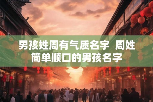 男孩姓周有气质名字 周姓简单顺口的男孩名字 男孩姓周有气质名字 周姓简单顺口的男孩名字