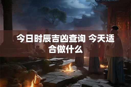 今日时辰吉凶查询 今天适合做什么