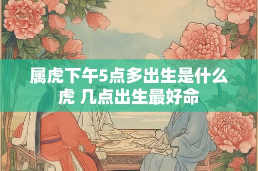 属虎下午5点多出生是什么虎 几点出生最好命
