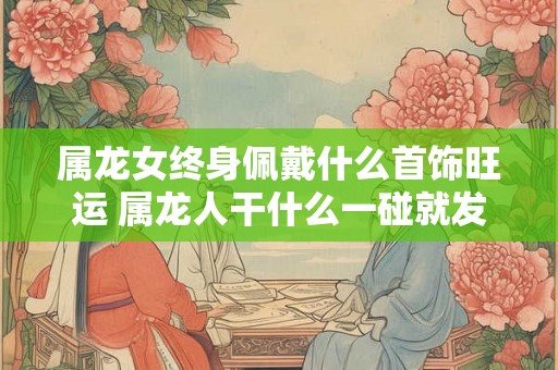 属龙女终身佩戴什么首饰旺运 属龙人干什么一碰就发财 属龙女终身佩戴什么首饰旺运 属龙人干什么一碰就发财