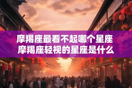 摩羯座最看不起哪个星座 摩羯座轻视的星座是什么