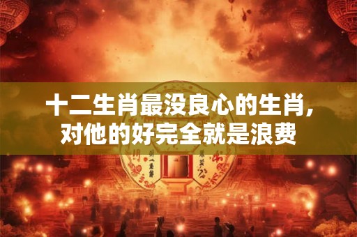 十二生肖最没良心的生肖,对他的好完全就是浪费