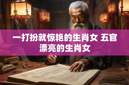 一打扮就惊艳的生肖女 五官漂亮的生肖女