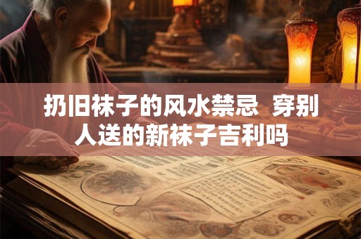 扔旧袜子的风水禁忌  穿别人送的新袜子吉利吗