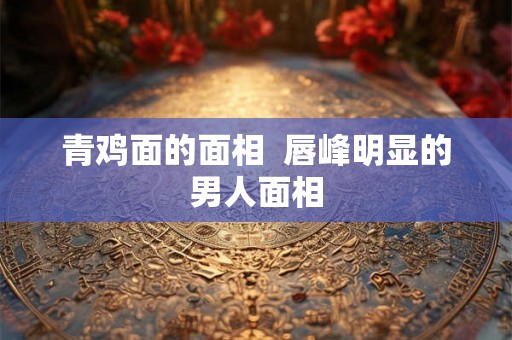 青鸡面的面相  唇峰明显的男人面相