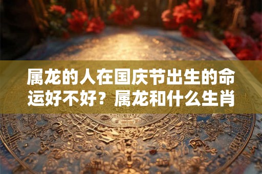 属龙的人在国庆节出生的命运好不好？属龙和什么生肖最配？