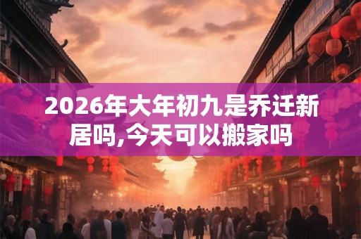 2026年大年初九是乔迁新居吗,今天可以搬家吗