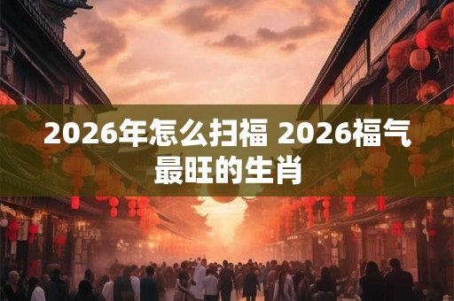 2026年怎么扫福 2026福气最旺的生肖