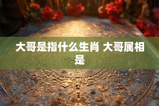 大哥是指什么生肖 大哥属相是