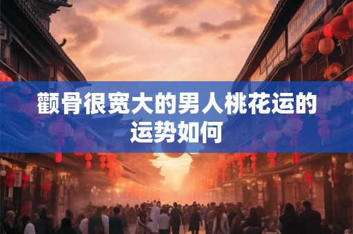 颧骨很宽大的男人桃花运的运势如何