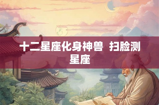十二星座化身神兽 扫脸测星座 十二星座化身神兽 扫脸测星座