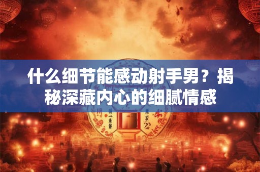 什么细节能感动射手男？揭秘深藏内心的细腻情感